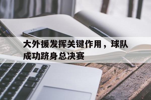 大外援发挥关键作用，球队成功跻身总决赛的简单介绍