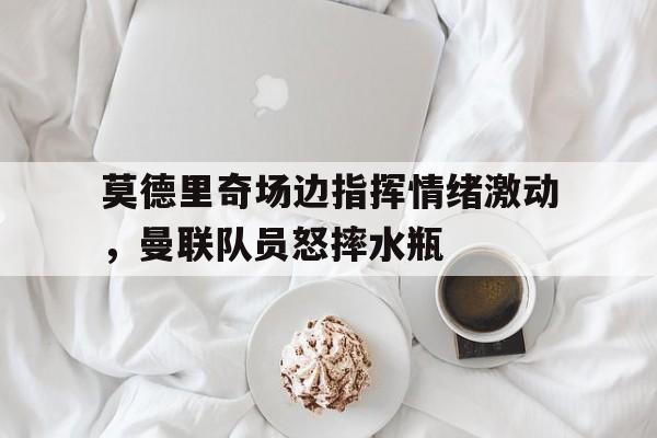 莫德里奇场边指挥情绪激动，曼联队员怒摔水瓶warluigipirandelloppt